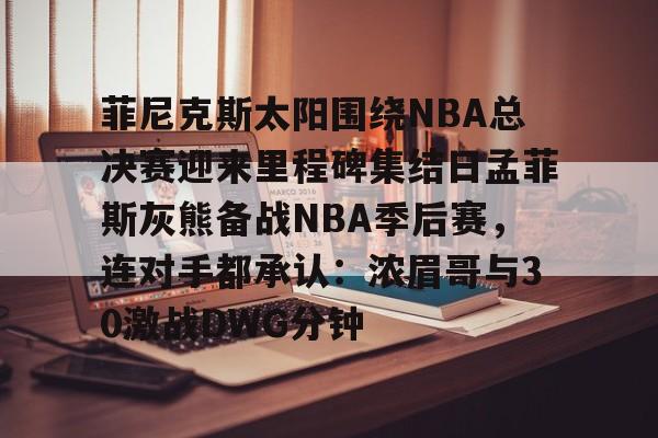 mk体育在线-菲尼克斯太阳围绕NBA总决赛迎来里程碑集结日孟菲斯灰熊备战NBA季后赛，连对手都承认：浓眉哥与30激战DWG分钟的简单介绍