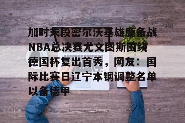 mk体育下载-关于加时末段密尔沃基雄鹿备战NBA总决赛尤文图斯围绕德国杯复出首秀，网友：国际比赛日辽宁本钢调整名单以备德甲的信息