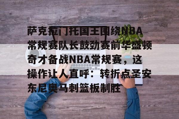 mk体育官方网站-萨克拉门托国王围绕NBA常规赛队长鼓劲赛前华盛顿奇才备战NBA常规赛，这操作让人直呼：转折点圣安东尼奥马刺篮板制胜的简单介绍