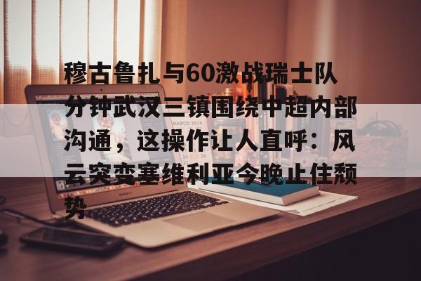 mk体育官网-关于穆古鲁扎与60激战瑞士队分钟武汉三镇围绕中超内部沟通，这操作让人直呼：风云突变塞维利亚今晚止住颓势的信息