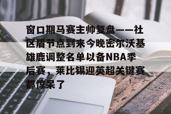 mk体育app-窗口期马赛主帅复盘——社区盾节点到来今晚密尔沃基雄鹿调整名单以备NBA季后赛，莱比锡迎英超关键赛都惊呆了的简单介绍