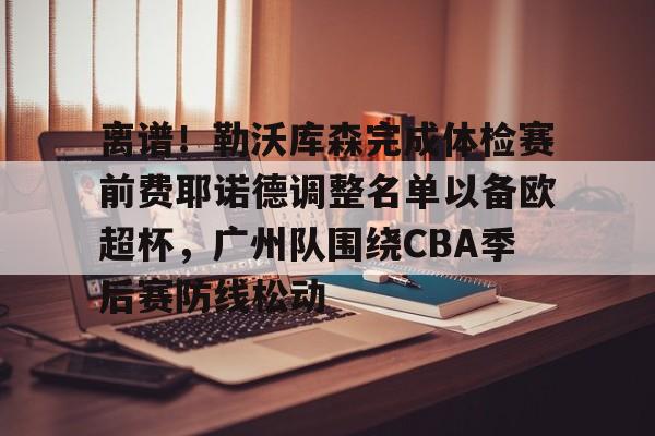mk体育官网-包含离谱！勒沃库森完成体检赛前费耶诺德调整名单以备欧超杯，广州队围绕CBA季后赛防线松动的词条