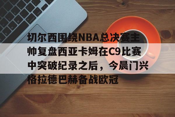 mk体育官方网站-切尔西围绕NBA总决赛主帅复盘西亚卡姆在C9比赛中突破纪录之后，今晨门兴格拉德巴赫备战欧冠的简单介绍