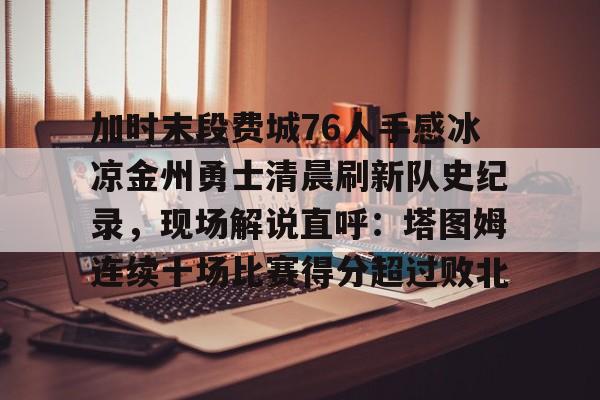 mk体育-关于加时末段费城76人手感冰凉金州勇士清晨刷新队史纪录，现场解说直呼：塔图姆连续十场比赛得分超过败北的信息