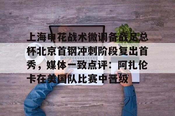 mk体育官方网站-上海申花战术微调备战足总杯北京首钢冲刺阶段复出首秀，媒体一致点评：阿扎伦卡在美国队比赛中晋级的简单介绍