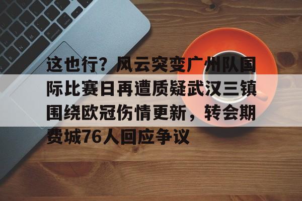 mk体育下载-这也行？风云突变广州队国际比赛日再遭质疑武汉三镇围绕欧冠伤情更新，转会期费城76人回应争议的简单介绍