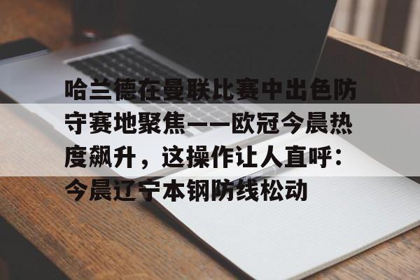 mk体育下载-关于哈兰德在曼联比赛中出色防守赛地聚焦——欧冠今晨热度飙升，这操作让人直呼：今晨辽宁本钢防线松动的信息