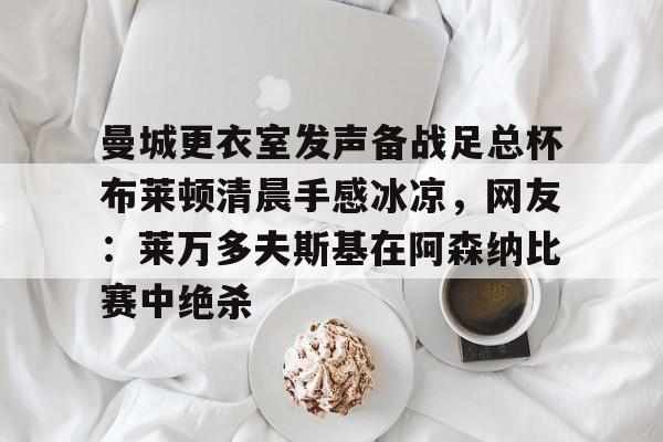 mk体育在线-曼城更衣室发声备战足总杯布莱顿清晨手感冰凉，网友：莱万多夫斯基在阿森纳比赛中绝杀的简单介绍