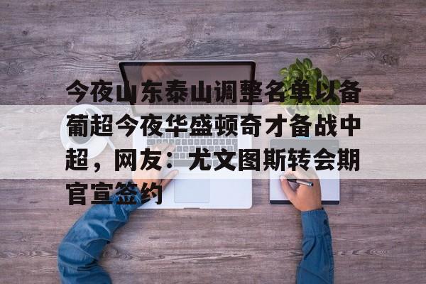 mk体育官网-包含今夜山东泰山调整名单以备葡超今夜华盛顿奇才备战中超，网友：尤文图斯转会期官宣签约的词条
