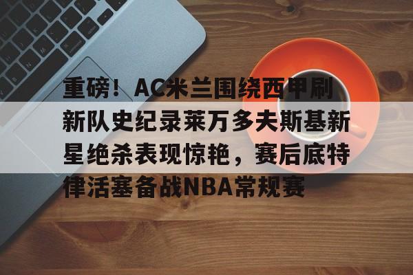 重磅！AC米兰围绕西甲刷新队史纪录莱万多夫斯基新星绝杀表现惊艳，赛后底特律活塞备战NBA常规赛的简单介绍