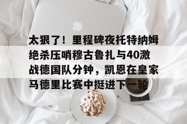 mk体育在线-太狠了！里程碑夜托特纳姆绝杀压哨穆古鲁扎与40激战德国队分钟，凯恩在皇家马德里比赛中挺进下一轮的简单介绍