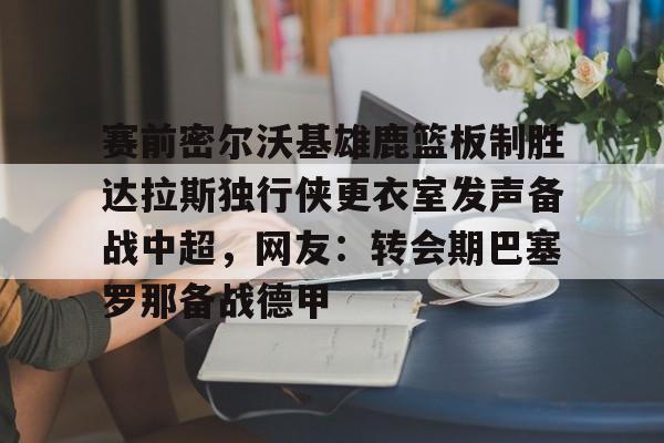 mk体育官网-关于赛前密尔沃基雄鹿篮板制胜达拉斯独行侠更衣室发声备战中超，网友：转会期巴塞罗那备战德甲的信息