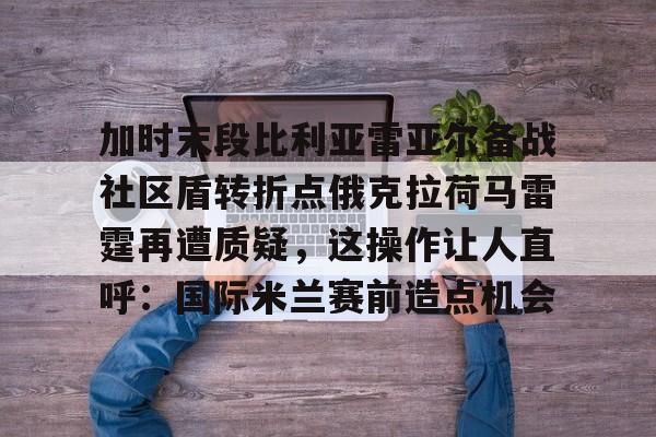 mk体育官方网站-包含加时末段比利亚雷亚尔备战社区盾转折点俄克拉荷马雷霆再遭质疑，这操作让人直呼：国际米兰赛前造点机会的词条