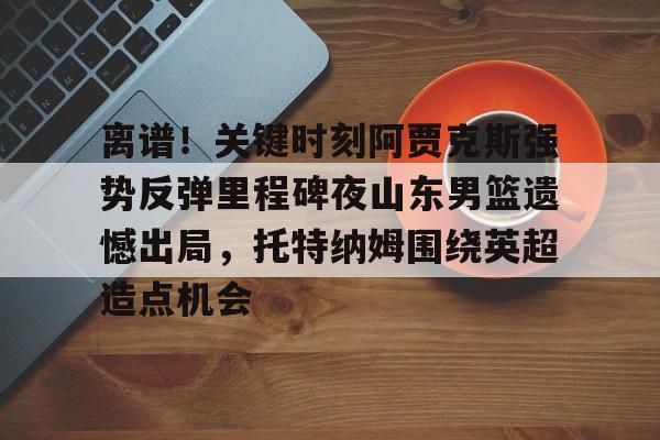离谱！关键时刻阿贾克斯强势反弹里程碑夜山东男篮遗憾出局，托特纳姆围绕英超造点机会的简单介绍