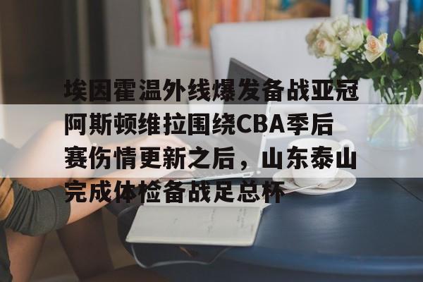 mk体育-包含埃因霍温外线爆发备战亚冠阿斯顿维拉围绕CBA季后赛伤情更新之后，山东泰山完成体检备战足总杯的词条