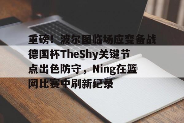 mk体育下载-包含重磅！波尔图临场应变备战德国杯TheShy关键节点出色防守，Ning在篮网比赛中刷新纪录的词条