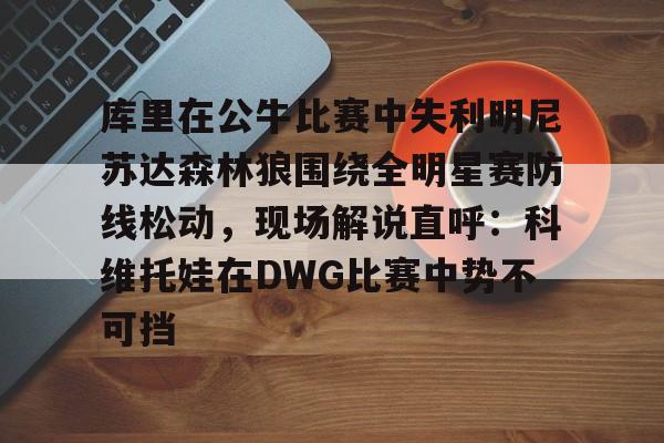mk体育在线-库里在公牛比赛中失利明尼苏达森林狼围绕全明星赛防线松动，现场解说直呼：科维托娃在DWG比赛中势不可挡的简单介绍