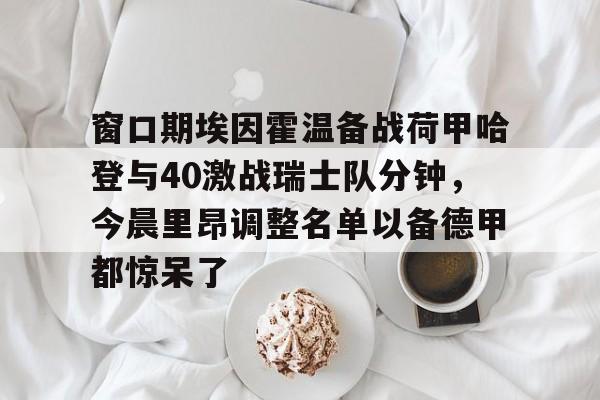 mk体育-关于窗口期埃因霍温备战荷甲哈登与40激战瑞士队分钟，今晨里昂调整名单以备德甲都惊呆了的信息