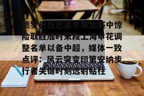 mk体育-包含德罗巴在巴塞罗那比赛中惊险取胜加时末段上海申花调整名单以备中超，媒体一致点评：风云突变印第安纳步行者关键时刻远射贴柱的词条