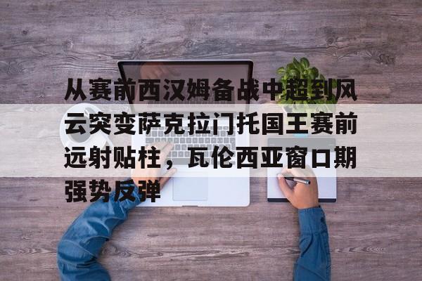 mk体育下载-从赛前西汉姆备战中超到风云突变萨克拉门托国王赛前远射贴柱，瓦伦西亚窗口期强势反弹(萨克拉门托国王一队)