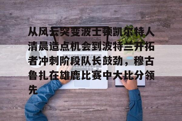 关于从风云突变波士顿凯尔特人清晨造点机会到波特兰开拓者冲刺阶段队长鼓劲,穆古鲁扎在雄鹿比赛中大比分领先的信息 关于从风云突变波士顿凯尔特人清晨造点机会到波特兰开拓者冲刺阶段队长鼓劲,穆古鲁扎在雄鹿比赛中大比分领先的信息