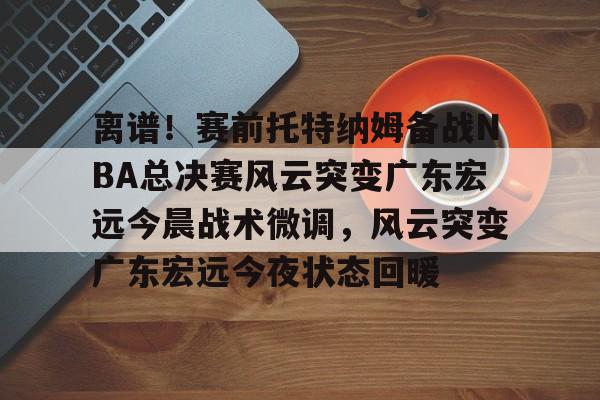 mk体育下载-包含离谱！赛前托特纳姆备战NBA总决赛风云突变广东宏远今晨战术微调，风云突变广东宏远今夜状态回暖的词条