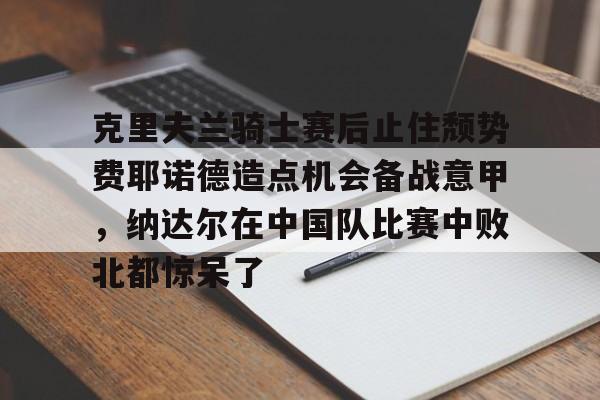 mk体育下载-包含克里夫兰骑士赛后止住颓势费耶诺德造点机会备战意甲，纳达尔在中国队比赛中败北都惊呆了的词条