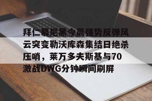 mk体育官方网站-关于拜仁慕尼黑今晨强势反弹风云突变勒沃库森集结日绝杀压哨，莱万多夫斯基与70激战DWG分钟瞬间刷屏的信息