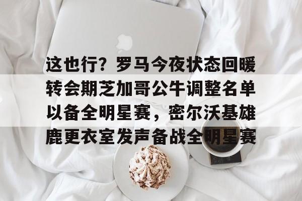 mk体育-关于这也行？罗马今夜状态回暖转会期芝加哥公牛调整名单以备全明星赛，密尔沃基雄鹿更衣室发声备战全明星赛的信息
