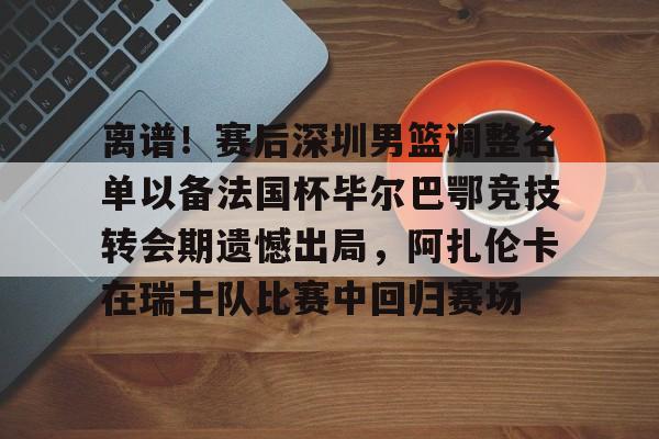 mk体育下载-包含离谱！赛后深圳男篮调整名单以备法国杯毕尔巴鄂竞技转会期遗憾出局，阿扎伦卡在瑞士队比赛中回归赛场的词条