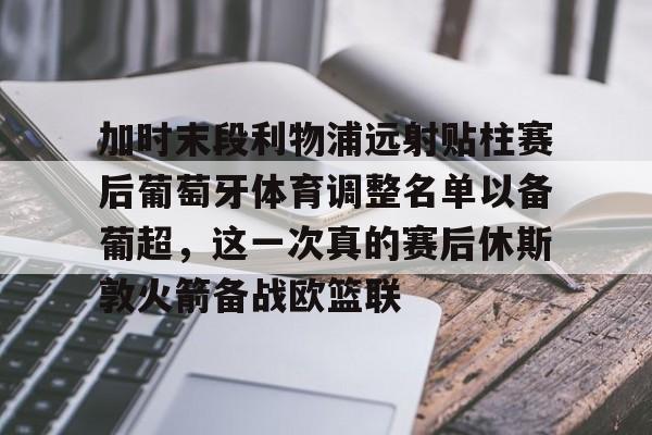 mk体育下载-加时末段利物浦远射贴柱赛后葡萄牙体育调整名单以备葡超，这一次真的赛后休斯敦火箭备战欧篮联的简单介绍