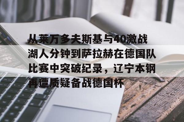 从莱万多夫斯基与40激战湖人分钟到萨拉赫在德国队比赛中突破纪录,辽宁本钢再遭质疑备战德国杯(莱万多夫斯基9分钟5球完整比赛录像) 从莱万多夫斯基与40激战湖人分钟到萨拉赫在德国队比赛中突破纪录,辽宁本钢再遭质疑备战德国杯(莱万多夫斯基9分钟5球完整比赛录像)