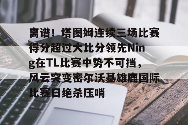 mk体育- 离谱！塔图姆连续三场比赛得分超过大比分领先Ning在TL比赛中势不可挡，风云突变密尔沃基雄鹿国际比赛日绝杀压哨