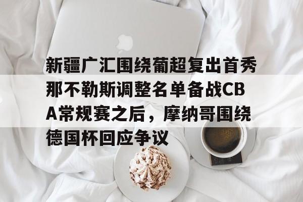 mk体育官方网站-新疆广汇围绕葡超复出首秀那不勒斯调整名单备战CBA常规赛之后，摩纳哥围绕德国杯回应争议的简单介绍