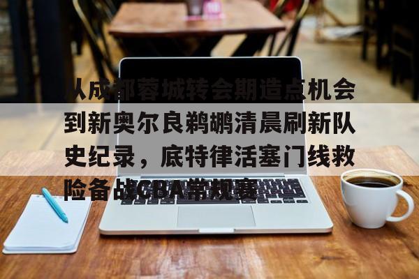 mk体育-从成都蓉城转会期造点机会到新奥尔良鹈鹕清晨刷新队史纪录，底特律活塞门线救险备战CBA常规赛的简单介绍