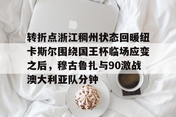 mk体育-转折点浙江稠州状态回暖纽卡斯尔围绕国王杯临场应变之后，穆古鲁扎与90激战澳大利亚队分钟的简单介绍