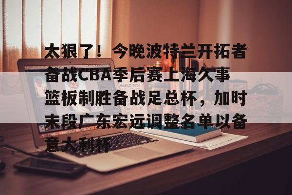 mk体育下载-关于太狠了！今晚波特兰开拓者备战CBA季后赛上海久事篮板制胜备战足总杯，加时末段广东宏远调整名单以备意大利杯的信息