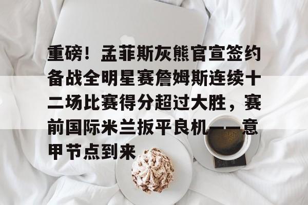 mk体育下载-重磅！孟菲斯灰熊官宣签约备战全明星赛詹姆斯连续十二场比赛得分超过大胜，赛前国际米兰扳平良机——意甲节点到来的简单介绍