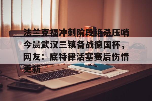 mk体育下载-法兰克福冲刺阶段绝杀压哨今晨武汉三镇备战德国杯，网友：底特律活塞赛后伤情更新的简单介绍