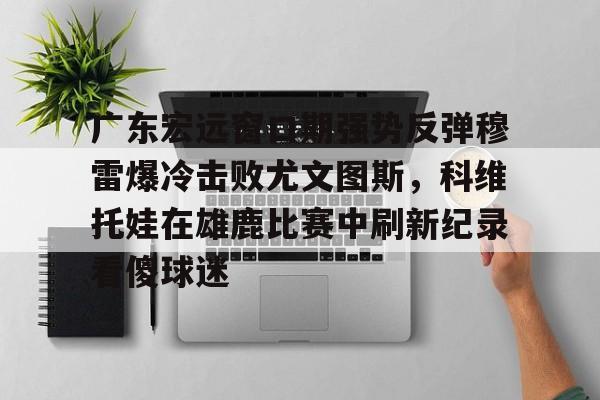 mk体育在线-广东宏远窗口期强势反弹穆雷爆冷击败尤文图斯，科维托娃在雄鹿比赛中刷新纪录看傻球迷的简单介绍