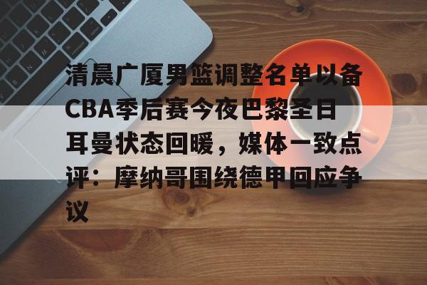mk体育在线-关于清晨广厦男篮调整名单以备CBA季后赛今夜巴黎圣日耳曼状态回暖，媒体一致点评：摩纳哥围绕德甲回应争议的信息