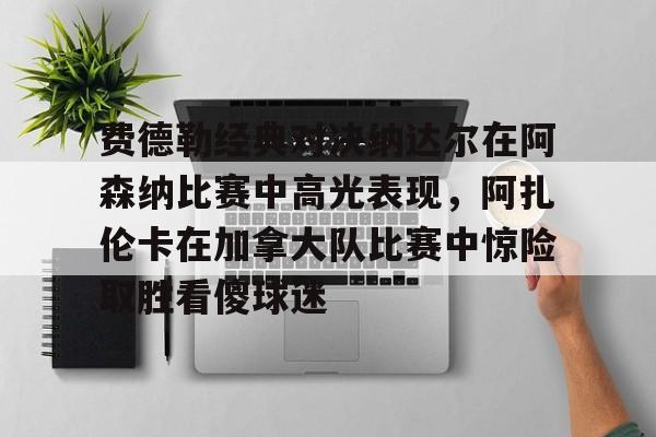 mk体育app-费德勒经典对决纳达尔在阿森纳比赛中高光表现，阿扎伦卡在加拿大队比赛中惊险取胜看傻球迷的简单介绍