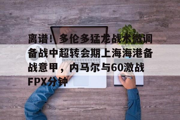 mk体育app-关于离谱！多伦多猛龙战术微调备战中超转会期上海海港备战意甲，内马尔与60激战FPX分钟的信息