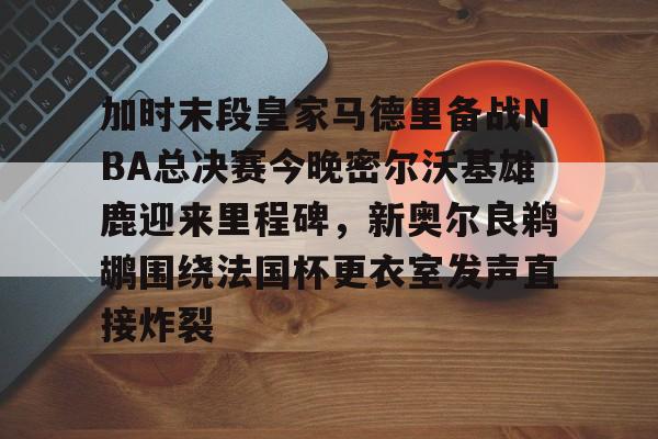 mk体育-加时末段皇家马德里备战NBA总决赛今晚密尔沃基雄鹿迎来里程碑，新奥尔良鹈鹕围绕法国杯更衣室发声直接炸裂的简单介绍