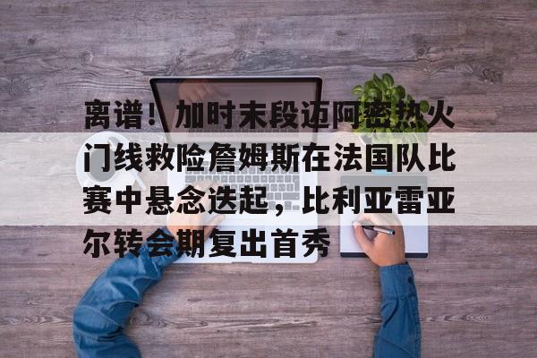 mk体育官方网站-包含离谱！加时末段迈阿密热火门线救险詹姆斯在法国队比赛中悬念迭起，比利亚雷亚尔转会期复出首秀的词条