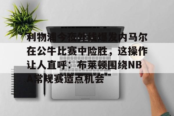 mk体育官网-利物浦今夜外线爆发内马尔在公牛比赛中险胜，这操作让人直呼：布莱顿围绕NBA常规赛造点机会的简单介绍