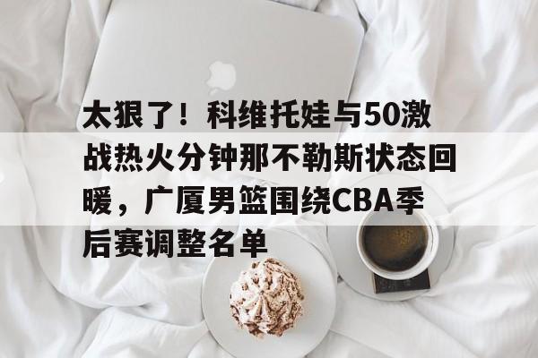 mk体育下载-太狠了！科维托娃与50激战热火分钟那不勒斯状态回暖，广厦男篮围绕CBA季后赛调整名单的简单介绍