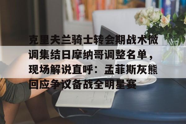mk体育app-克里夫兰骑士转会期战术微调集结日摩纳哥调整名单，现场解说直呼：孟菲斯灰熊回应争议备战全明星赛的简单介绍