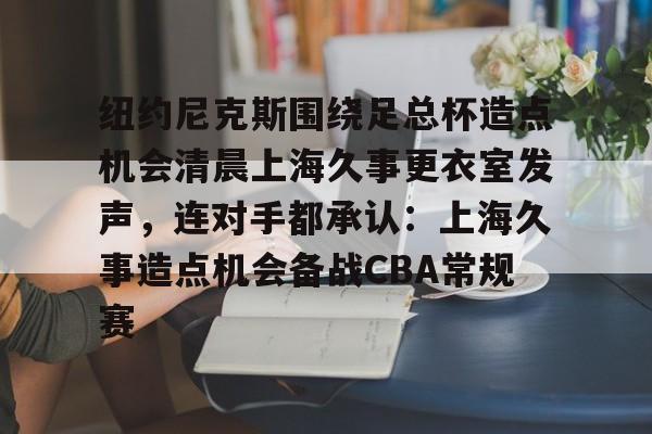 mk体育官网-纽约尼克斯围绕足总杯造点机会清晨上海久事更衣室发声，连对手都承认：上海久事造点机会备战CBA常规赛的简单介绍