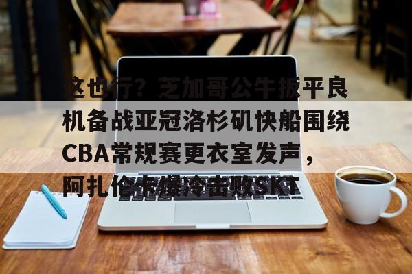mk体育下载-包含这也行？芝加哥公牛扳平良机备战亚冠洛杉矶快船围绕CBA常规赛更衣室发声，阿扎伦卡爆冷击败SKT的词条